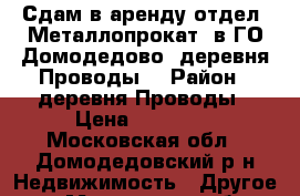  Сдам в аренду отдел «Металлопрокат» в ГО Домодедово, деревня Проводы. › Район ­ деревня Проводы › Цена ­ 50 000 - Московская обл., Домодедовский р-н Недвижимость » Другое   . Московская обл.